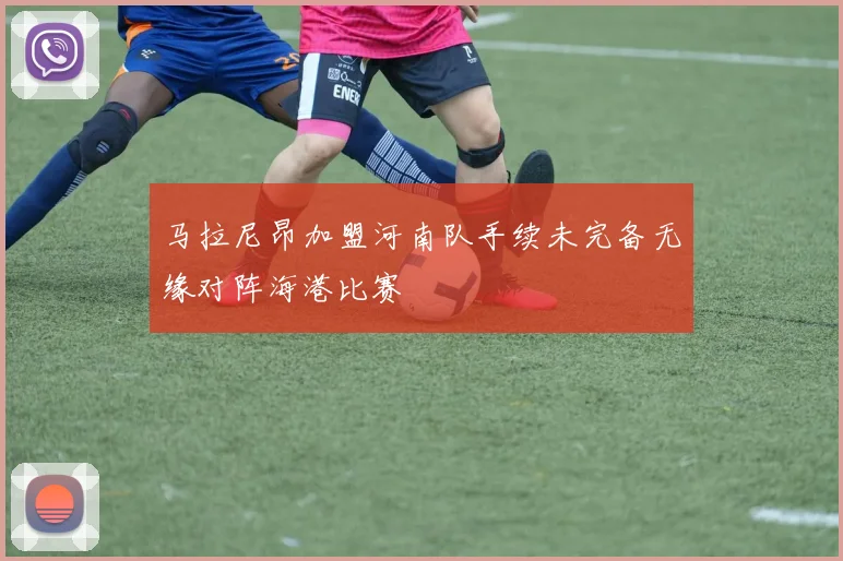 马拉尼昂加盟河南队手续未完备无缘对阵海港比赛
