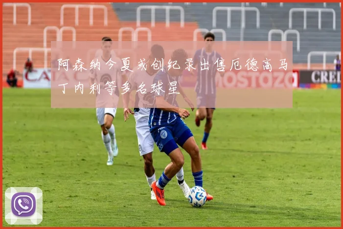 阿森纳今夏或创纪录出售厄德高马丁内利等多名球星