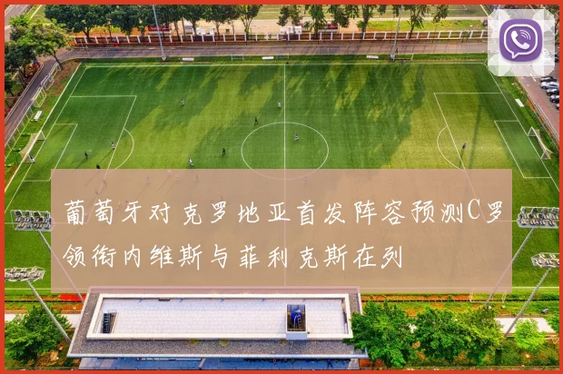 葡萄牙对克罗地亚首发阵容预测C罗领衔内维斯与菲利克斯在列