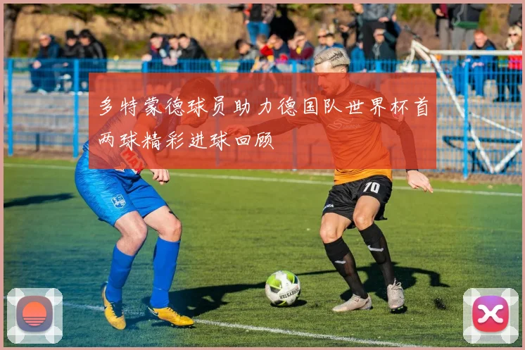 多特蒙德球员助力德国队世界杯首两球精彩进球回顾