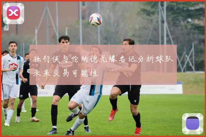 独行侠与伦纳德无缘名记分析球队未来交易可能性