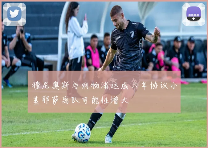 穆尼奥斯与利物浦达成六年协议小基耶萨离队可能性增大