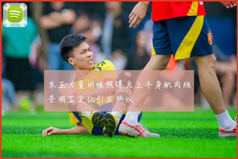 朱正力量训练照曝光上半身肌肉线条明显变化引发热议