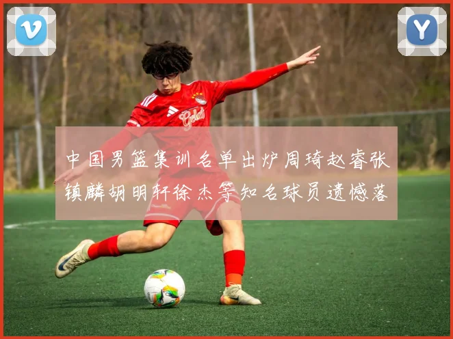 中国男篮集训名单出炉周琦赵睿张镇麟胡明轩徐杰等知名球员遗憾落选