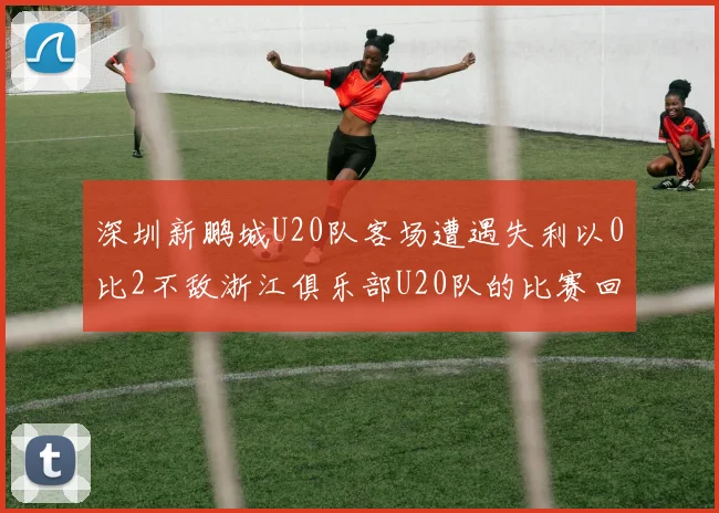 深圳新鹏城U20队客场遭遇失利以0比2不敌浙江俱乐部U20队的比赛回顾